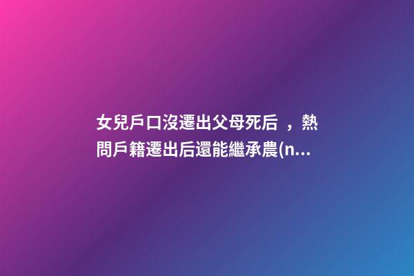 女兒戶口沒遷出父母死后，熱問戶籍遷出后還能繼承農(nóng)村宅基地嗎-第1張-觀點(diǎn)-玄機(jī)派
